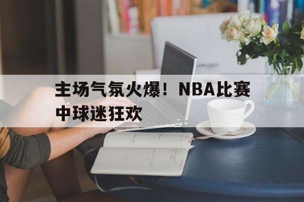 欧宝-主场气氛火爆!nba比赛中球迷狂欢是什么